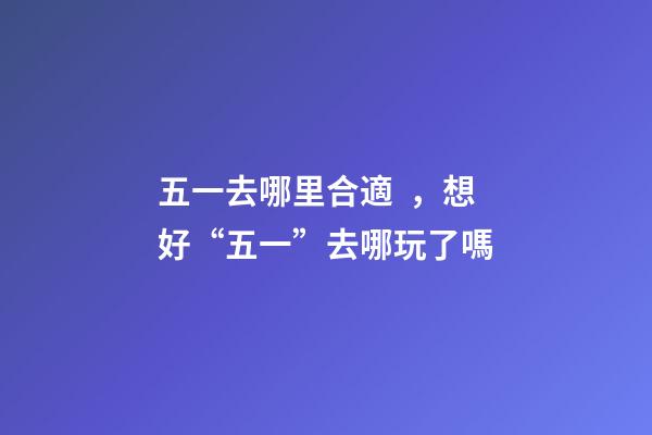 五一去哪里合適，想好“五一”去哪玩了嗎